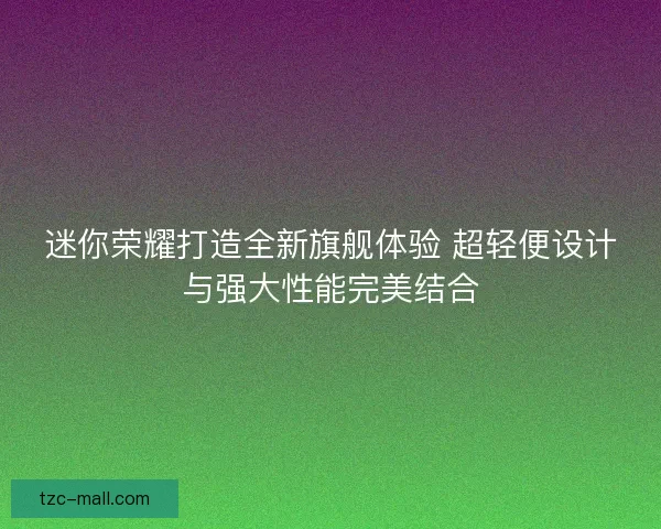 迷你荣耀打造全新旗舰体验 超轻便设计与强大性能完美结合