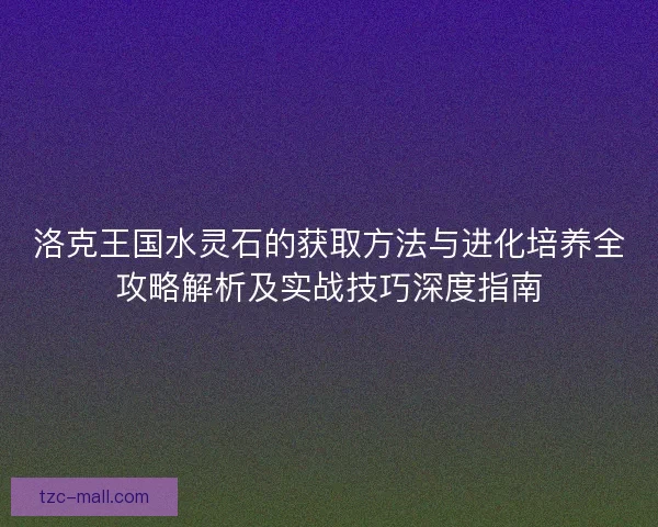 洛克王国水灵石的获取方法与进化培养全攻略解析及实战技巧深度指南