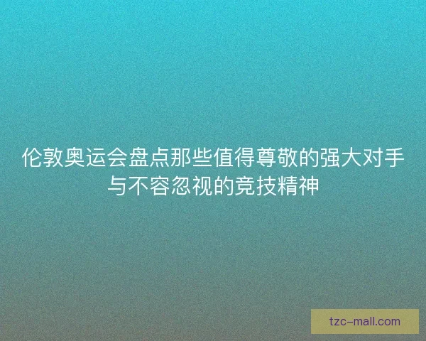 伦敦奥运会盘点那些值得尊敬的强大对手与不容忽视的竞技精神 伦敦奥运会盘点那些值得尊敬的强大对手与不容忽视的竞技精神