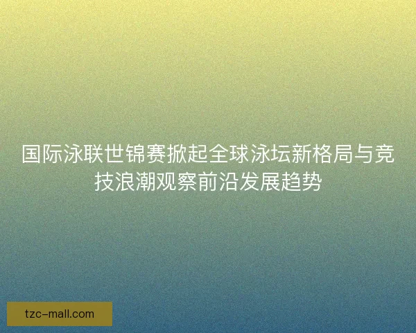 国际泳联世锦赛掀起全球泳坛新格局与竞技浪潮观察前沿发展趋势