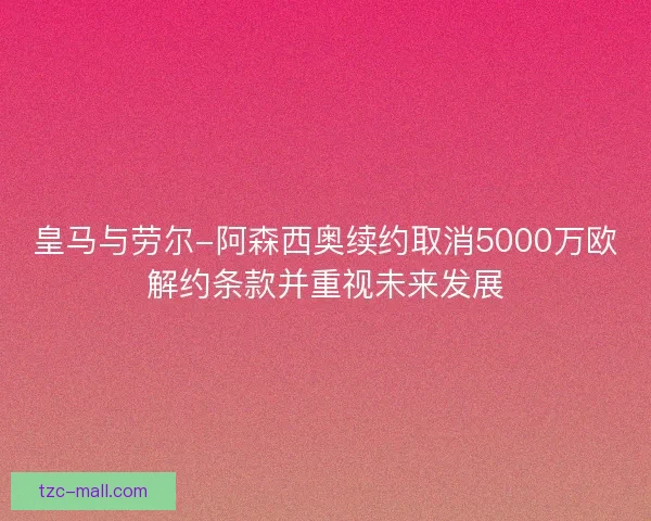 皇马与劳尔-阿森西奥续约取消5000万欧解约条款并重视未来发展