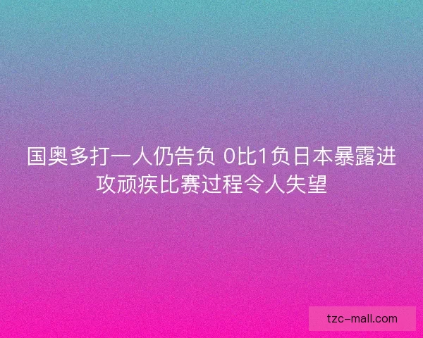 国奥多打一人仍告负 0比1负日本暴露进攻顽疾比赛过程令人失望