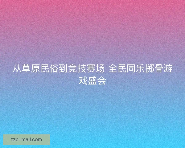 从草原民俗到竞技赛场 全民同乐掷骨游戏盛会