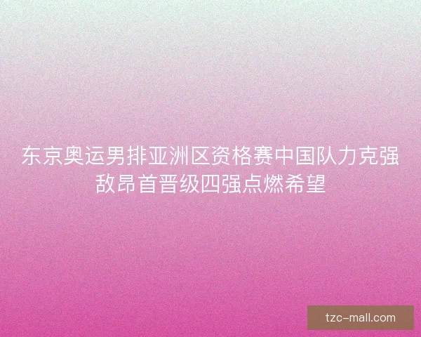 东京奥运男排亚洲区资格赛中国队力克强敌昂首晋级四强点燃希望