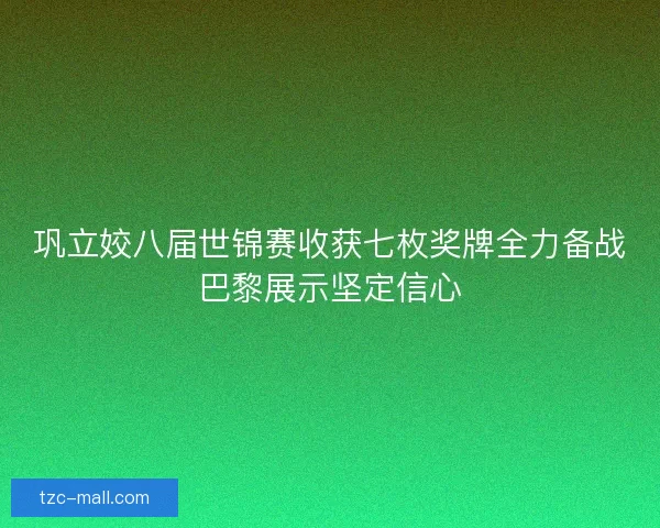 巩立姣八届世锦赛收获七枚奖牌全力备战巴黎展示坚定信心