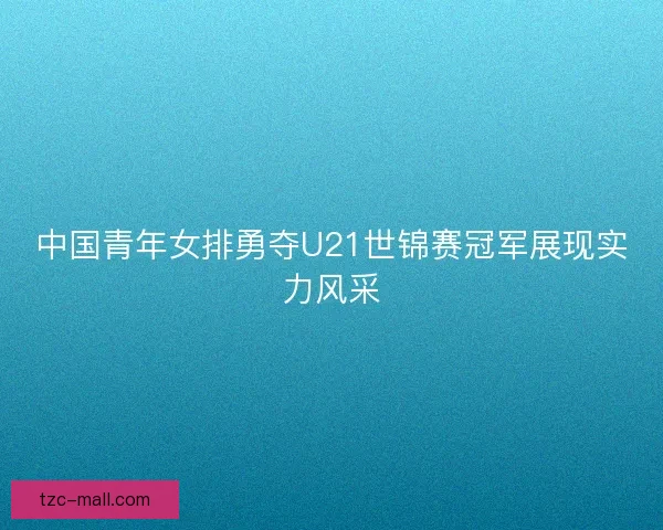 中国青年女排勇夺U21世锦赛冠军展现实力风采