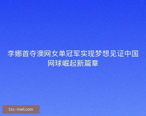 李娜首夺澳网女单冠军实现梦想见证中国网球崛起新篇章 李娜首夺澳网女单冠军实现梦想见证中国网球崛起新篇章