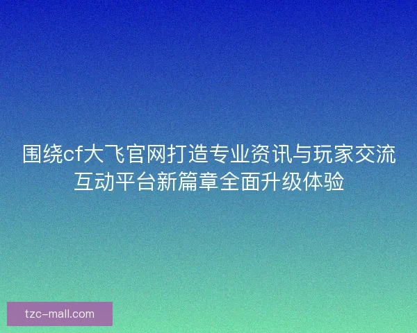 围绕cf大飞官网打造专业资讯与玩家交流互动平台新篇章全面升级体验