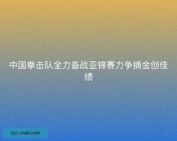 中国拳击队全力备战亚锦赛力争摘金创佳绩 中国拳击队全力备战亚锦赛力争摘金创佳绩