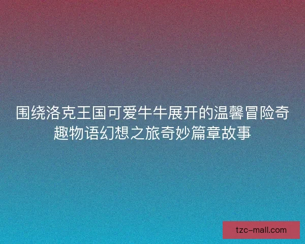 围绕洛克王国可爱牛牛展开的温馨冒险奇趣物语幻想之旅奇妙篇章故事