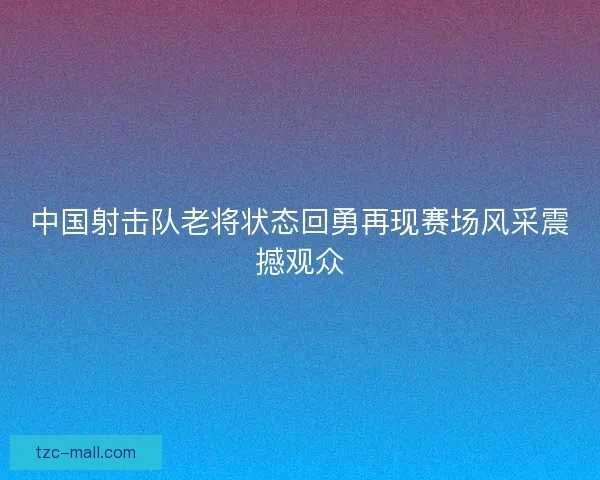 中国射击队老将状态回勇再现赛场风采震撼观众