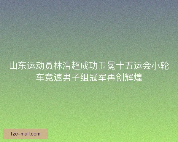 山东运动员林浩超成功卫冕十五运会小轮车竞速男子组冠军再创辉煌 山东运动员林浩超成功卫冕十五运会小轮车竞速男子组冠军再创辉煌