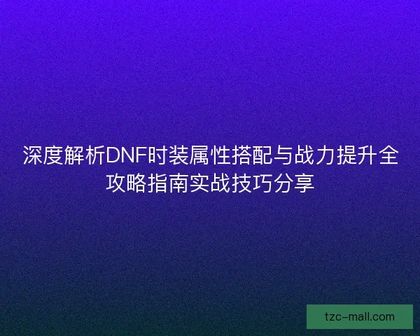 深度解析DNF时装属性搭配与战力提升全攻略指南实战技巧分享