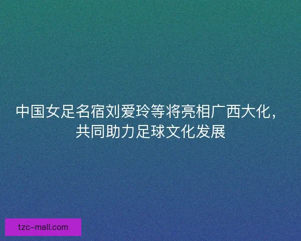 中国女足名宿刘爱玲等将亮相广西大化，共同助力足球文化发展
